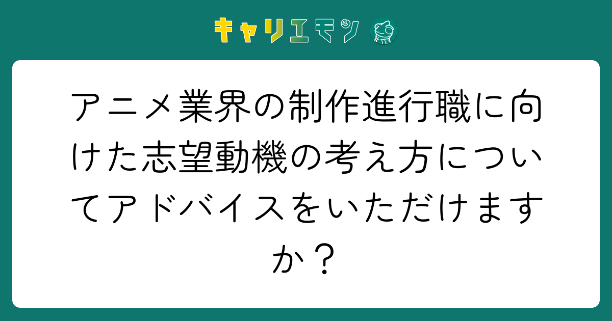 アニメ業界の制作進行職に向けた志望動機の考え方についてアドバイスをいただけますか？