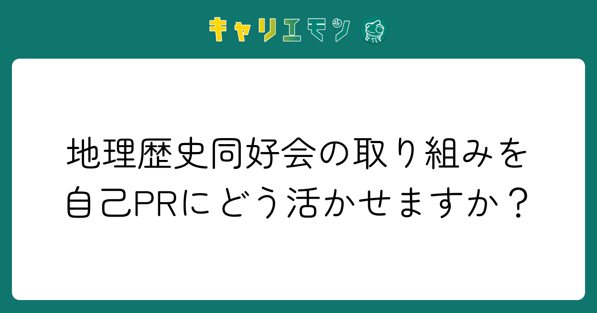 地理歴史同好会の取り組みを自己PRにどう活かせますか？