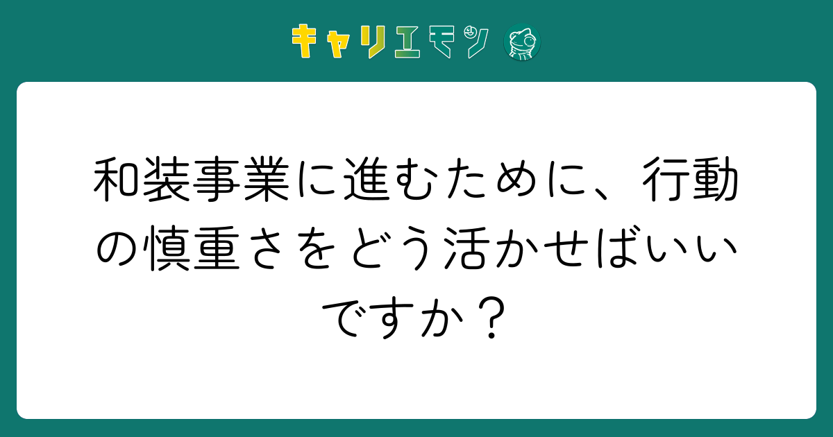和装事業に進むために、行動の慎重さをどう活かせばいいですか？