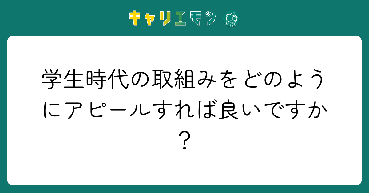 学生時代の取組みをどのようにアピールすれば良いですか？