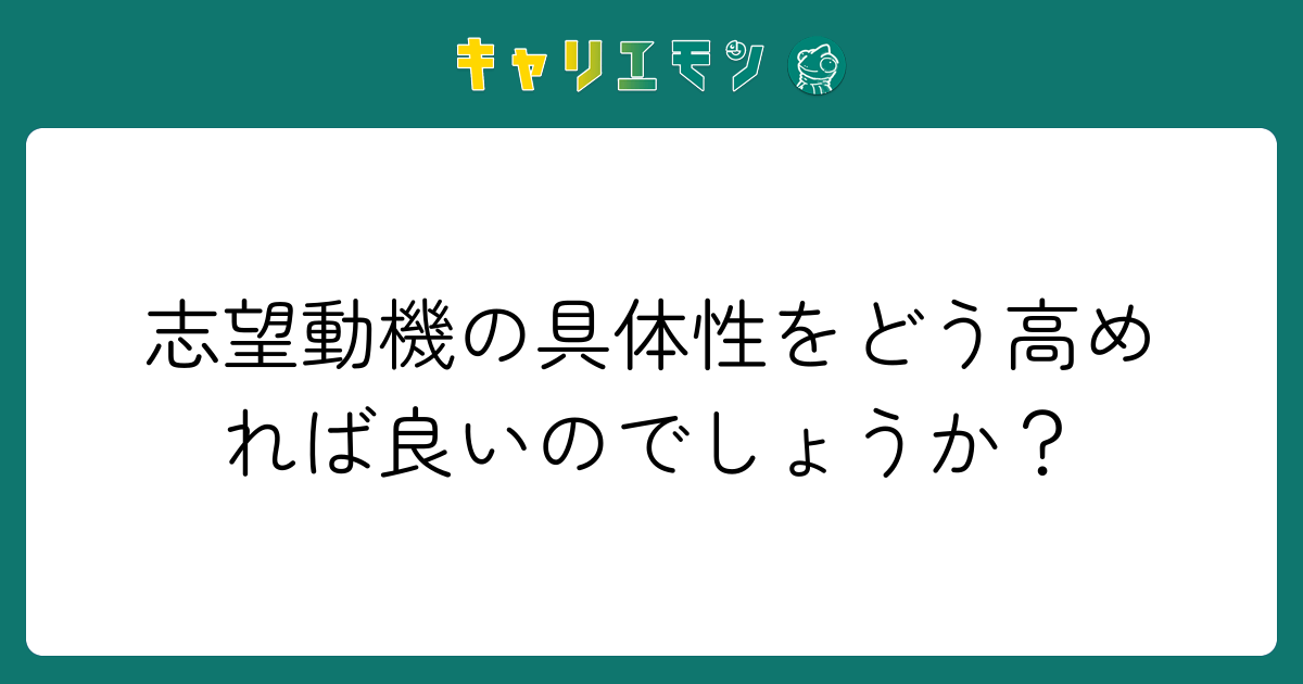 志望動機の具体性をどう高めれば良いのでしょうか？