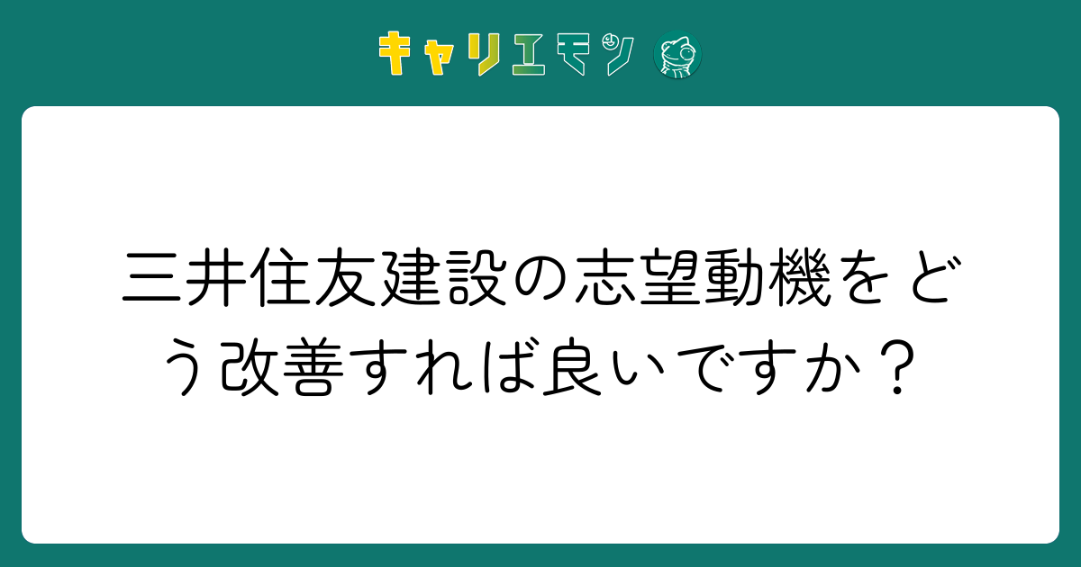三井住友建設の志望動機をどう改善すれば良いですか？