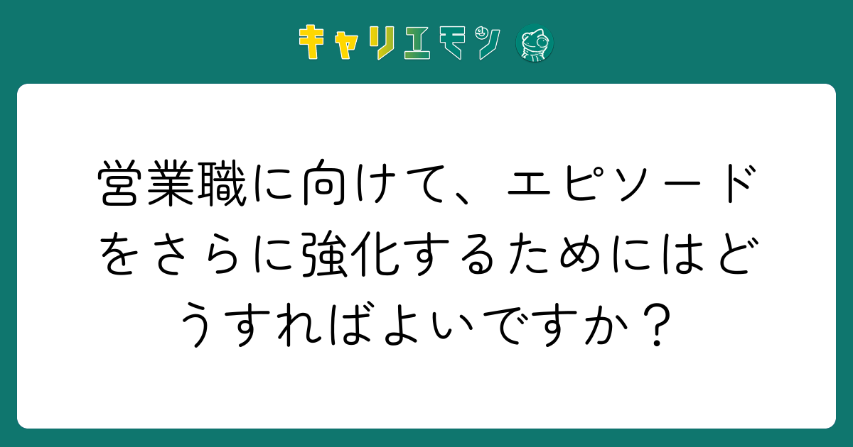 営業職に向けて、エピソードをさらに強化するためにはどうすればよいですか？
