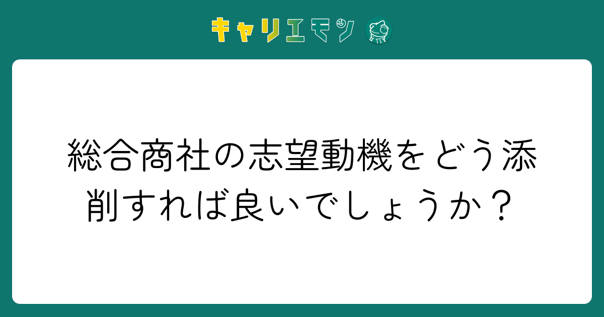 総合商社の志望動機をどう添削すれば良いでしょうか？