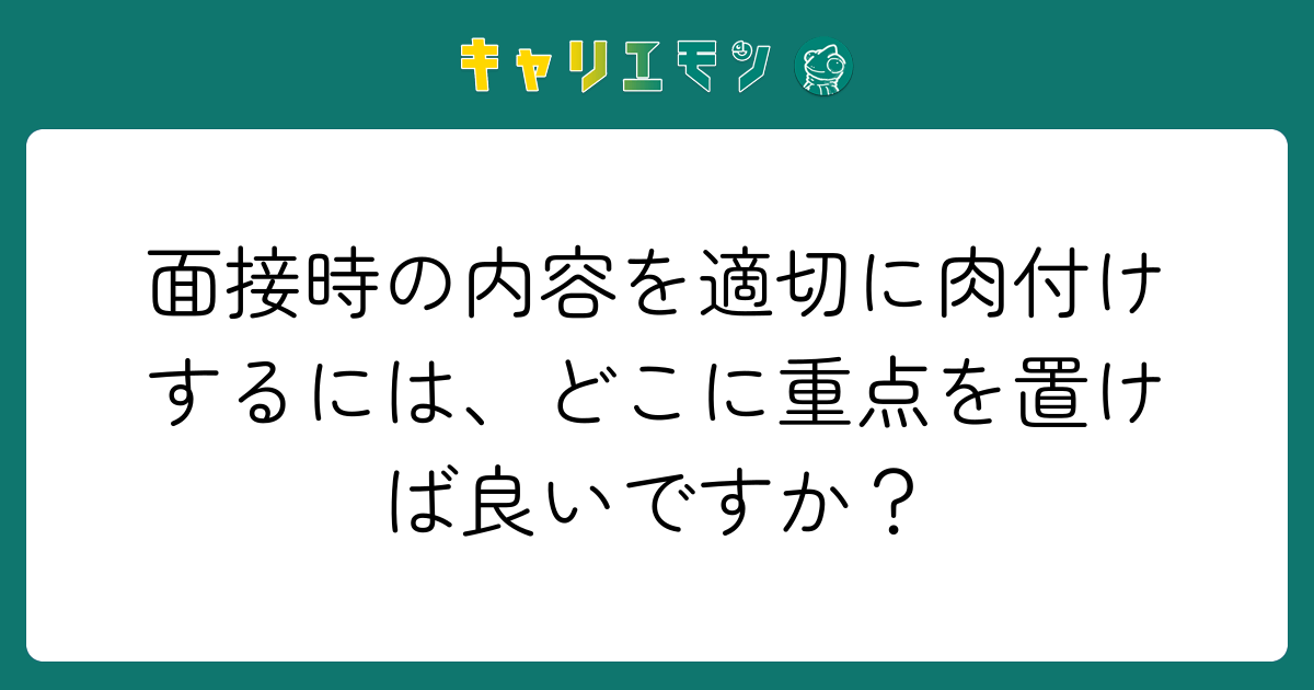 面接時の内容を適切に肉付けするには、どこに重点を置けば良いですか？