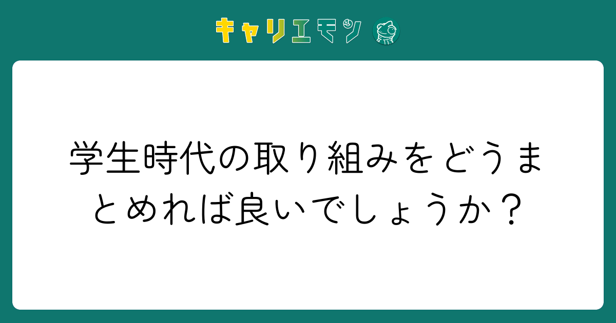 学生時代の取り組みをどうまとめれば良いでしょうか？