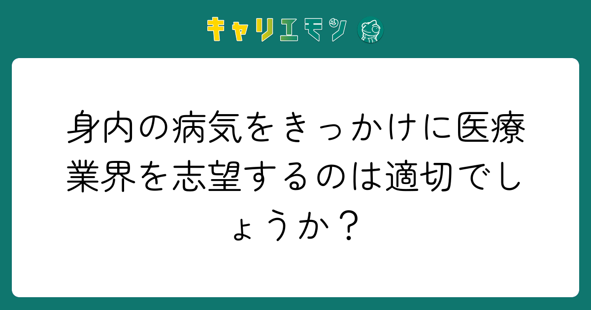 身内の病気をきっかけに医療業界を志望するのは適切でしょうか？