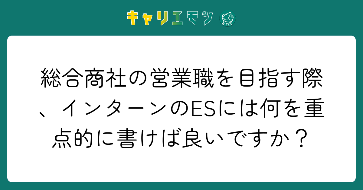 総合商社の営業職を目指す際、インターンのESには何を重点的に書けば良いですか？