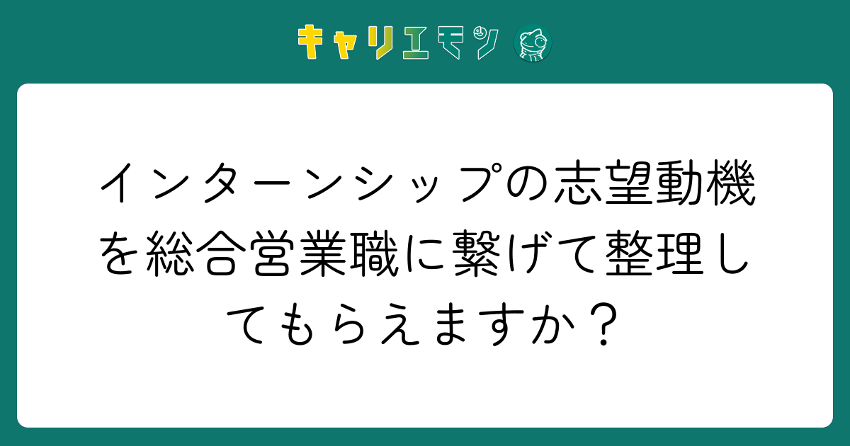 インターンシップの志望動機を総合営業職に繋げて整理してもらえますか？