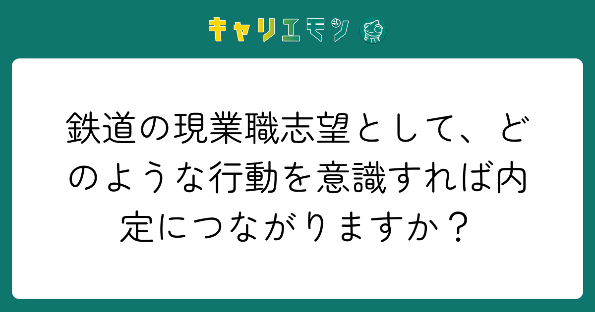 鉄道の現業職志望として、どのような行動を意識すれば内定につながりますか？