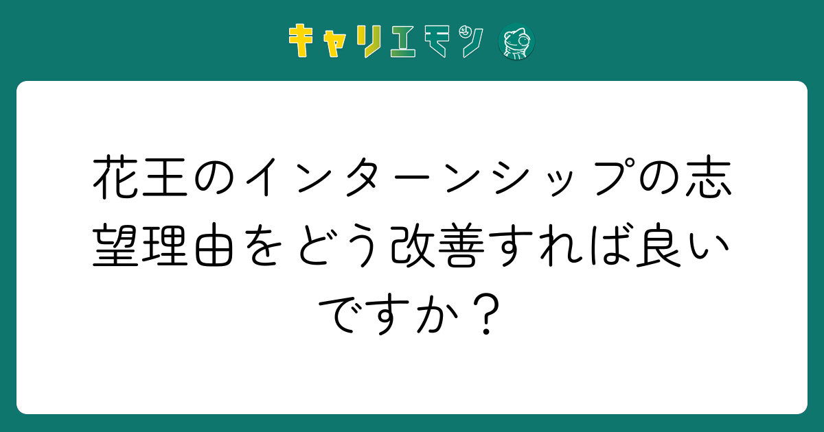 花王のインターンシップの志望理由をどう改善すれば良いですか？