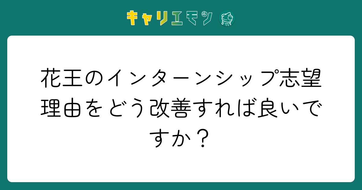 花王のインターンシップ志望理由をどう改善すれば良いですか？