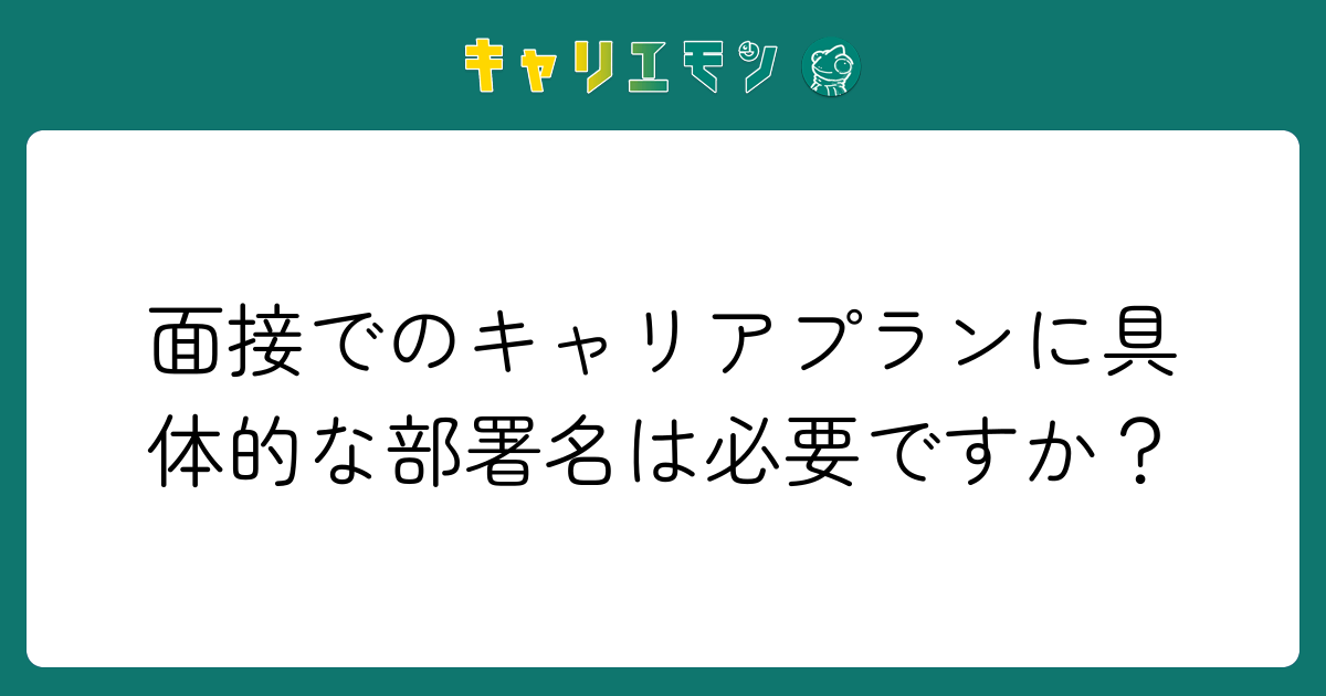 面接でのキャリアプランに具体的な部署名は必要ですか？