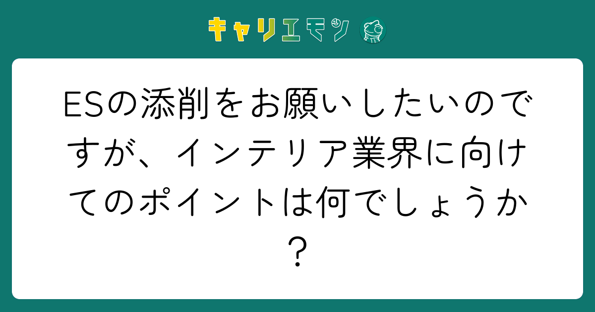 ESの添削をお願いしたいのですが、インテリア業界に向けてのポイントは何でしょうか？