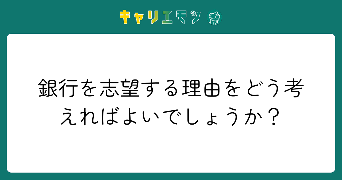 銀行を志望する理由をどう考えればよいでしょうか？