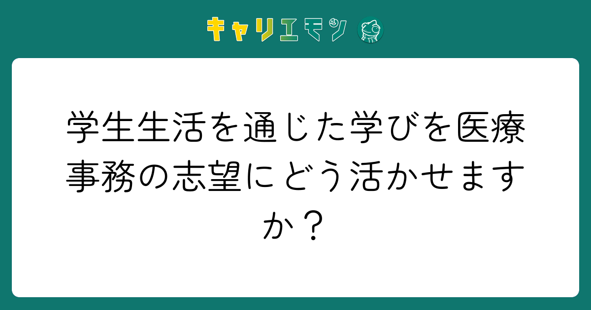 学生生活を通じた学びを医療事務の志望にどう活かせますか？