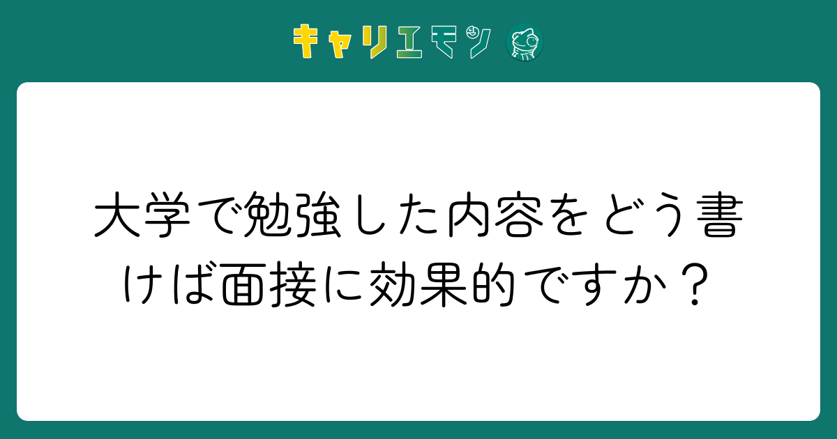 大学で勉強した内容をどう書けば面接に効果的ですか？