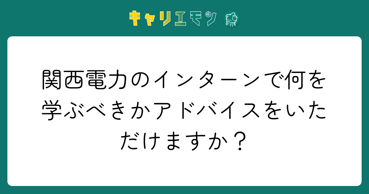 関西電力のインターンで何を学ぶべきかアドバイスをいただけますか？