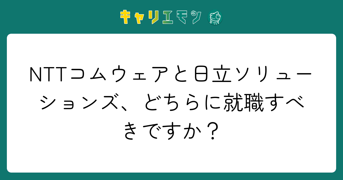 NTTコムウェアと日立ソリューションズ、どちらに就職すべきですか？