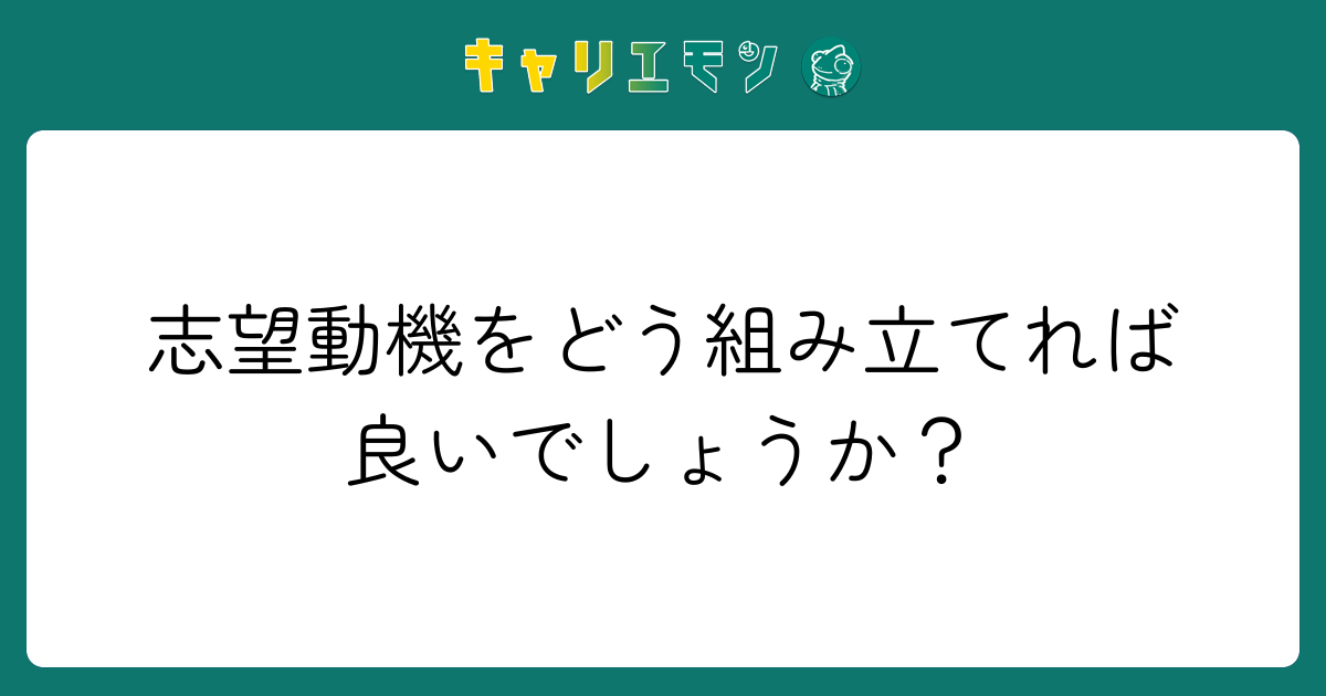 志望動機をどう組み立てれば良いでしょうか？