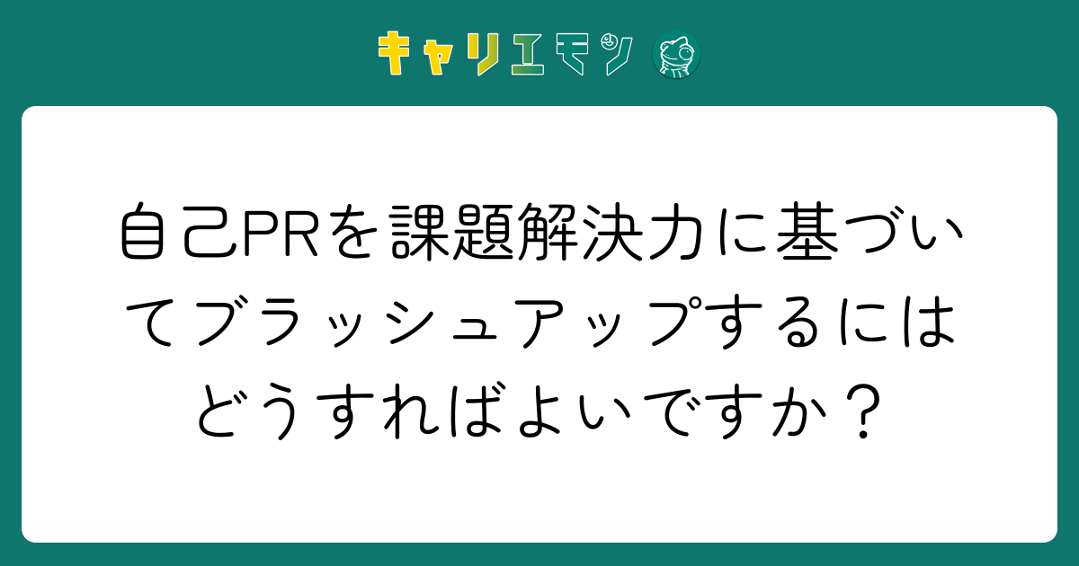 自己PRを課題解決力に基づいてブラッシュアップするにはどうすればよいですか？