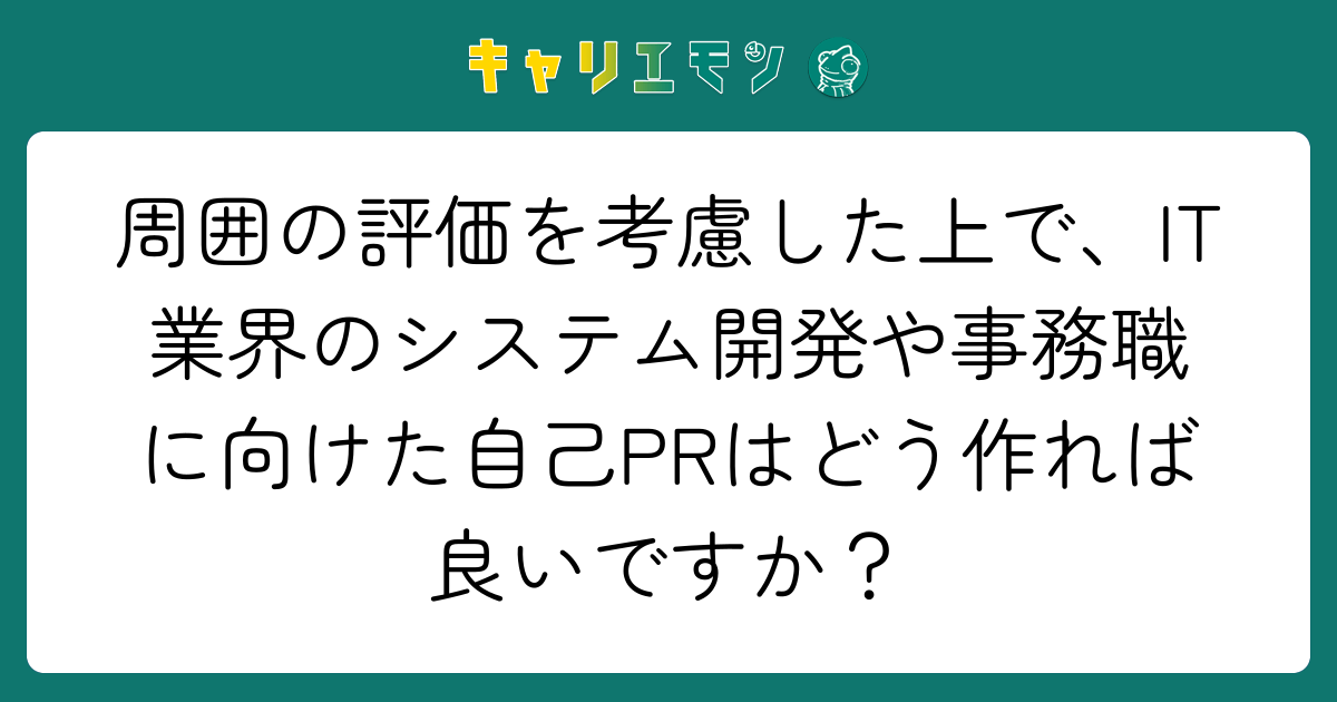 周囲の評価を考慮した上で、IT業界のシステム開発や事務職に向けた自己PRはどう作れば良いですか？
