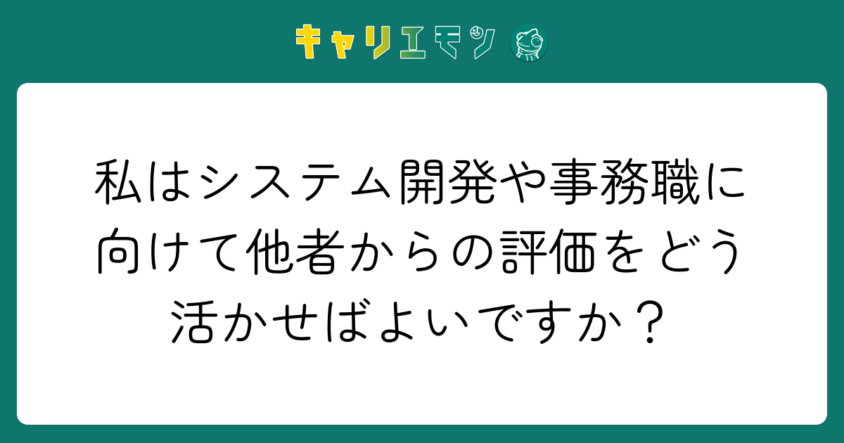 私はシステム開発や事務職に向けて他者からの評価をどう活かせばよいですか？