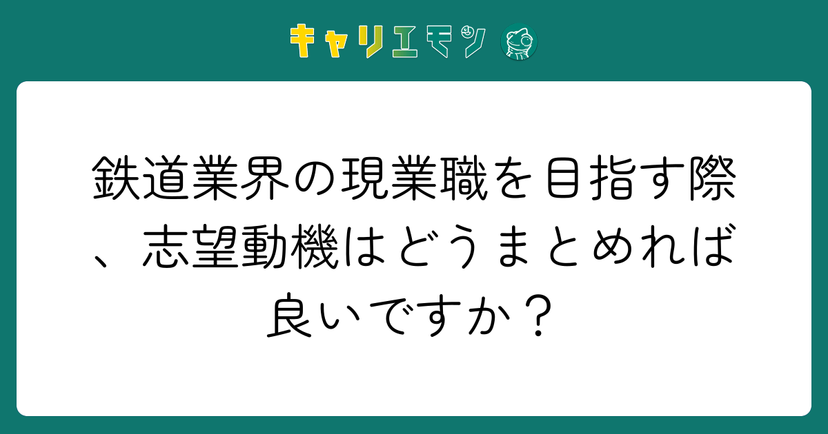 鉄道業界の現業職を目指す際、志望動機はどうまとめれば良いですか？