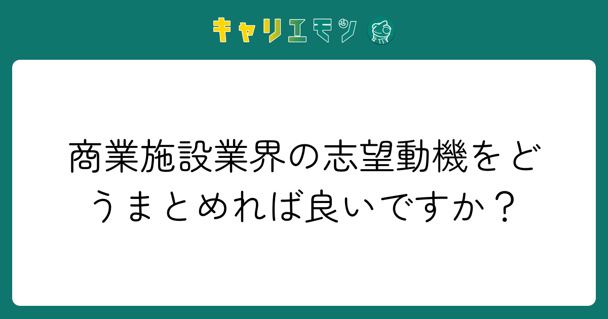 商業施設業界の志望動機をどうまとめれば良いですか？