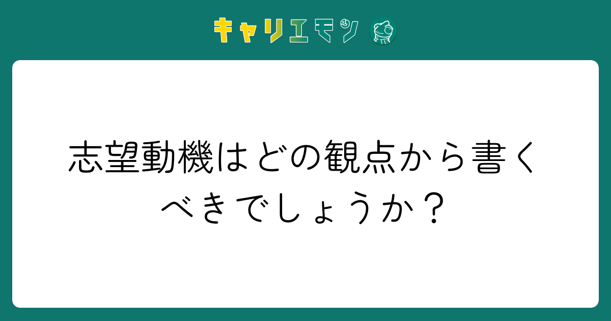 志望動機はどの観点から書くべきでしょうか？