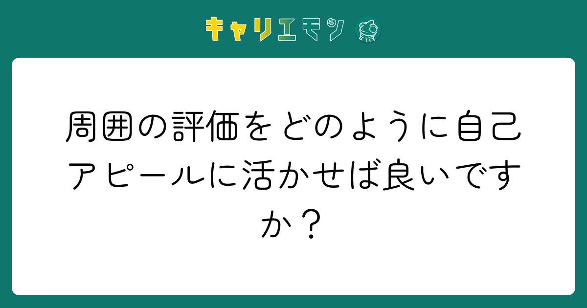 周囲の評価をどのように自己アピールに活かせば良いですか？