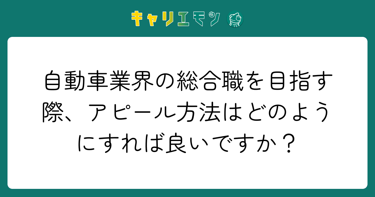 自動車業界の総合職を目指す際、アピール方法はどのようにすれば良いですか？