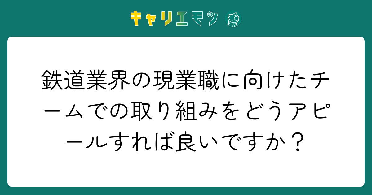 鉄道業界の現業職に向けたチームでの取り組みをどうアピールすれば良いですか？