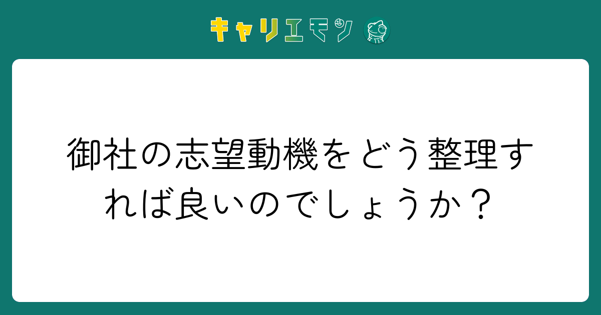 御社の志望動機をどう整理すれば良いのでしょうか？