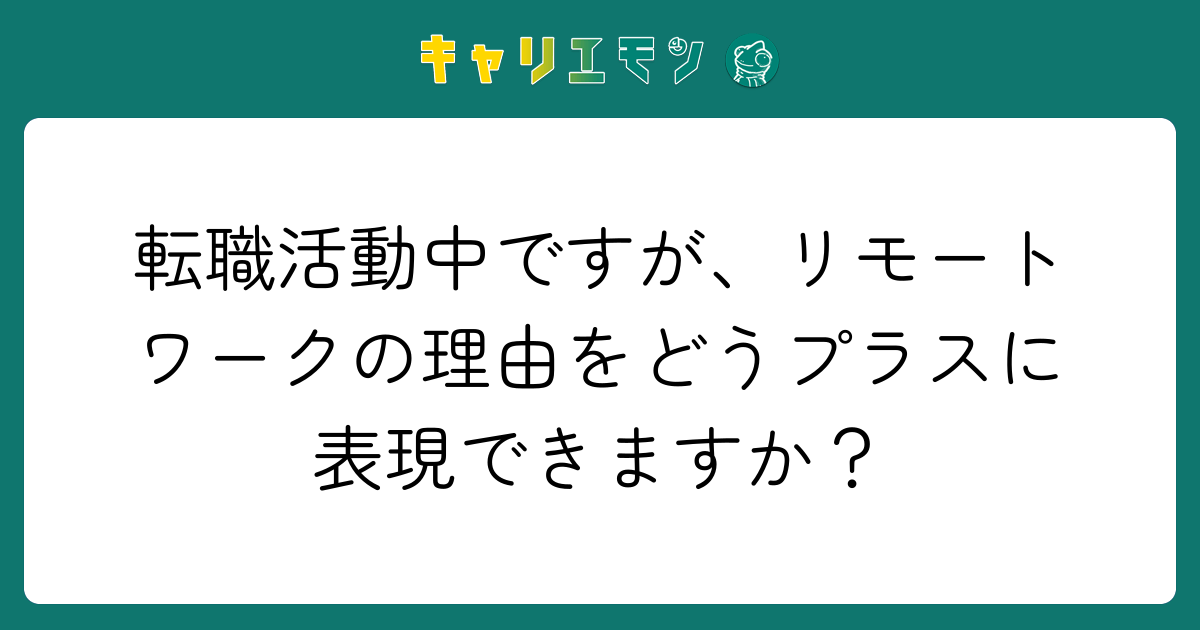 転職活動中ですが、リモートワークの理由をどうプラスに表現できますか？