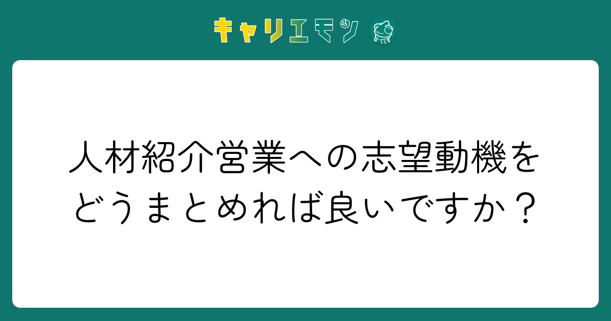 人材紹介営業への志望動機をどうまとめれば良いですか？