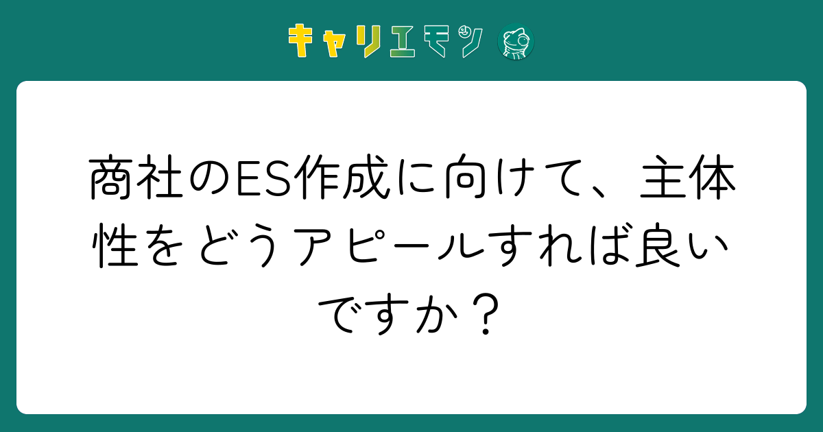 商社のES作成に向けて、主体性をどうアピールすれば良いですか？