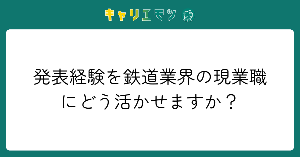 発表経験を鉄道業界の現業職にどう活かせますか？