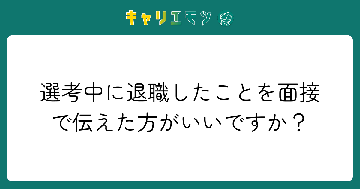選考中に退職したことを面接で伝えた方がいいですか？