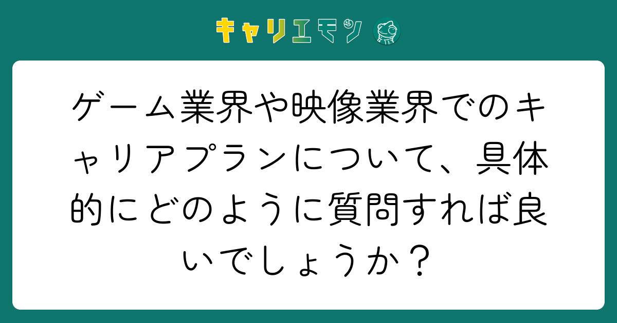ゲーム業界や映像業界でのキャリアプランについて、具体的にどのように質問すれば良いでしょうか？