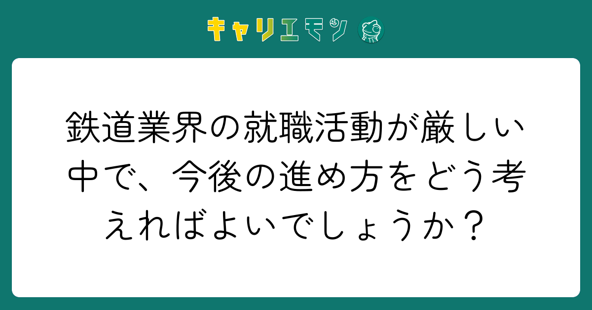 鉄道業界の就職活動が厳しい中で、今後の進め方をどう考えればよいでしょうか？