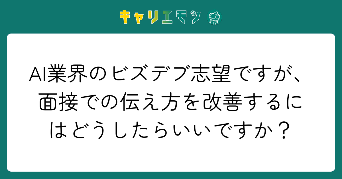 AI業界のビズデブ志望ですが、面接での伝え方を改善するにはどうしたらいいですか？