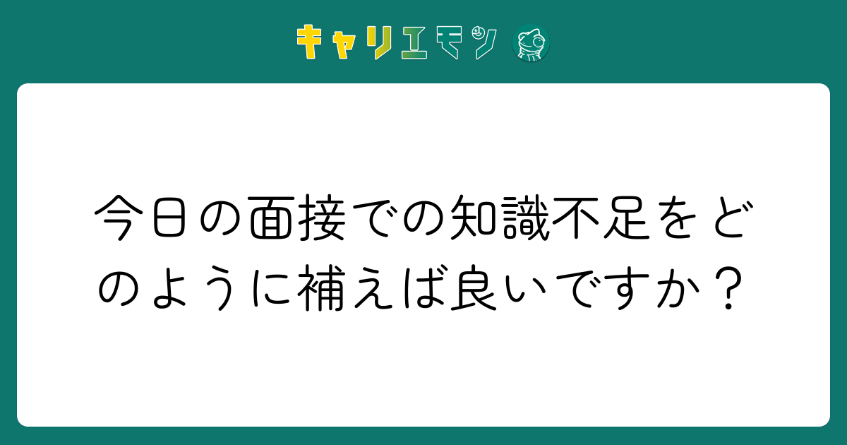 今日の面接での知識不足をどのように補えば良いですか？