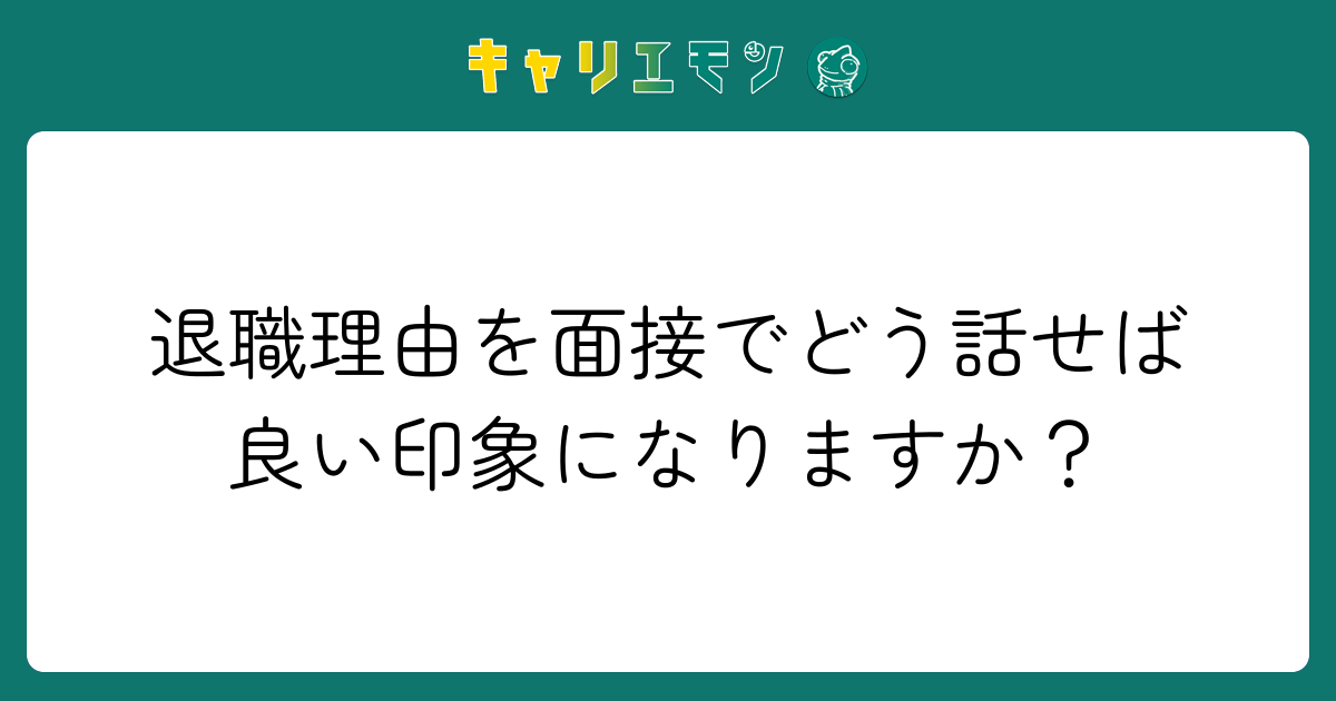 退職理由を面接でどう話せば良い印象になりますか？