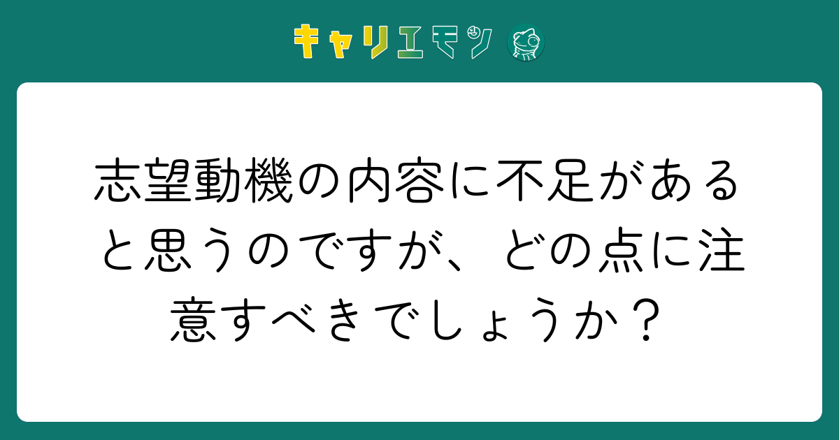 志望動機の内容に不足があると思うのですが、どの点に注意すべきでしょうか？