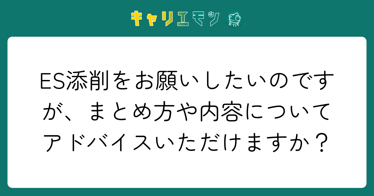 ES添削をお願いしたいのですが、まとめ方や内容についてアドバイスいただけますか？