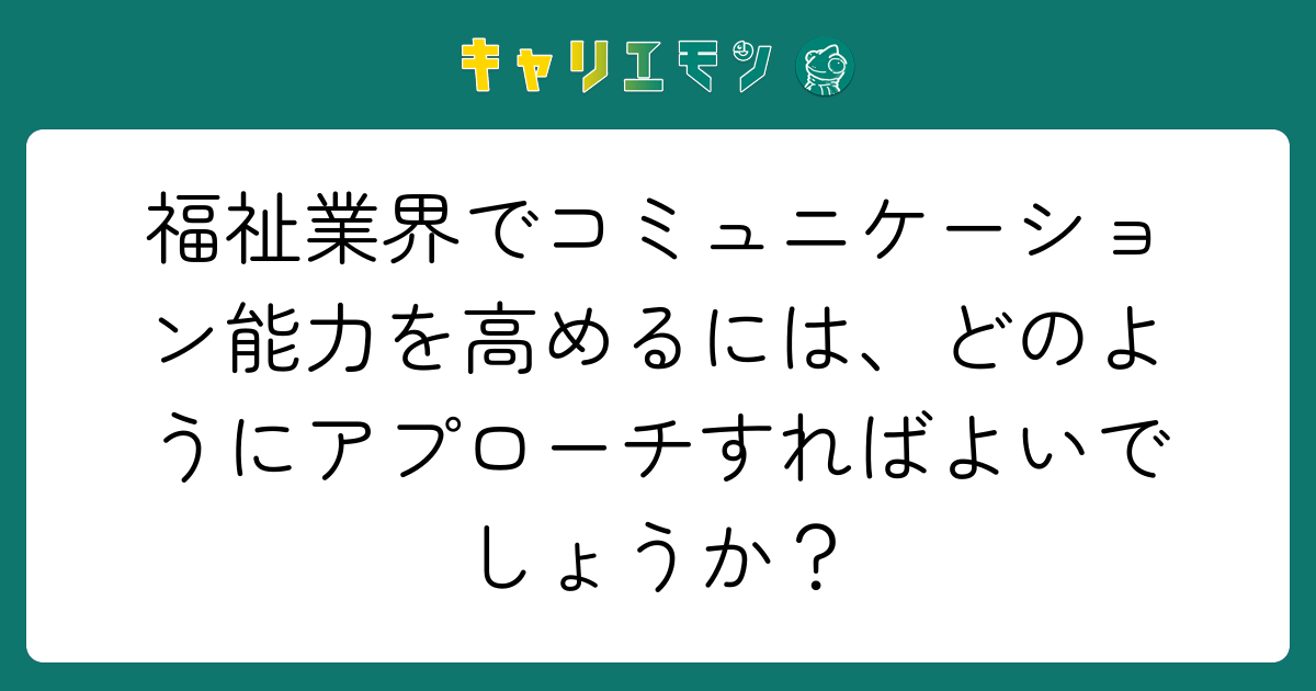福祉業界でコミュニケーション能力を高めるには、どのようにアプローチすればよいでしょうか？
