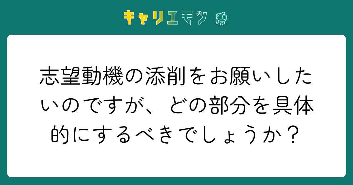 志望動機の添削をお願いしたいのですが、どの部分を具体的にするべきでしょうか？