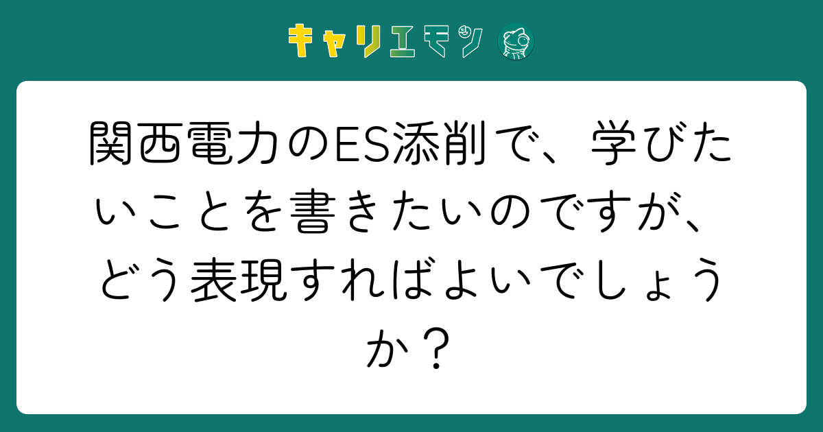 関西電力のES添削で、学びたいことを書きたいのですが、どう表現すればよいでしょうか？