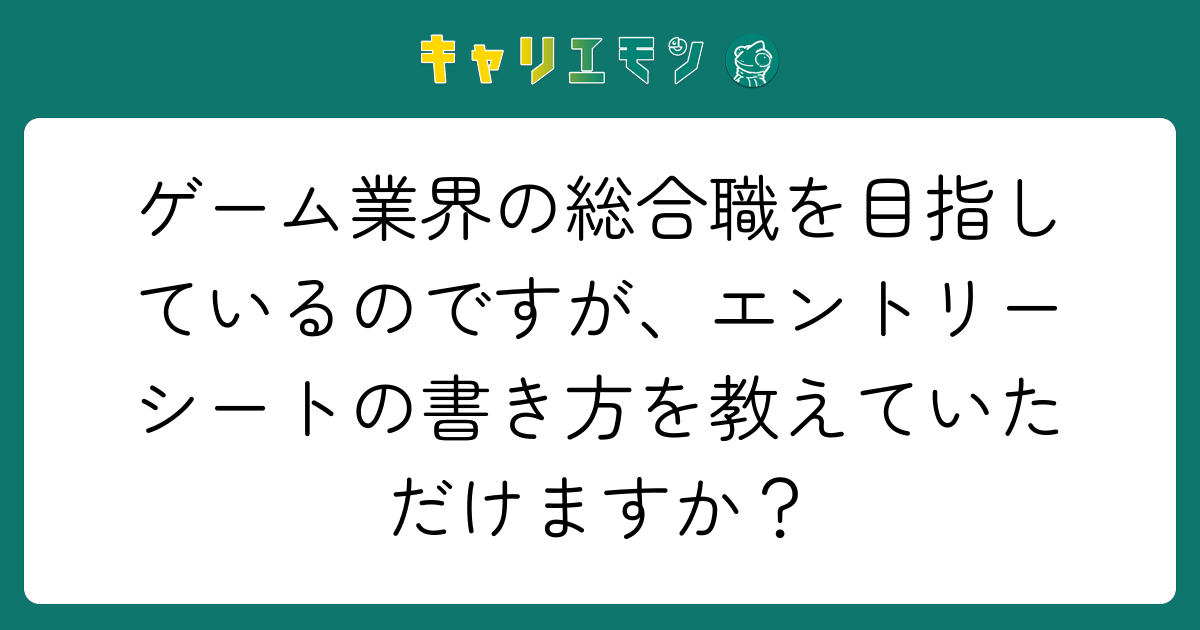 ゲーム業界の総合職を目指しているのですが、エントリーシートの書き方を教えていただけますか？